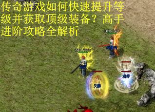 传奇游戏如何快速提升等级并获取顶级装备？高手进阶攻略全解析